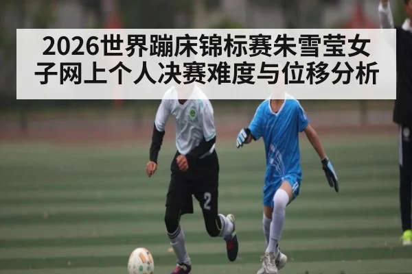 2026世界蹦床锦标赛朱雪莹女子网上个人决赛难度与位移分析