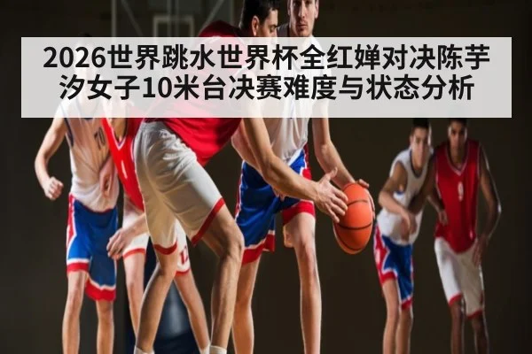 2026世界跳水世界杯全红婵对决陈芋汐女子10米台决赛难度与状态分析