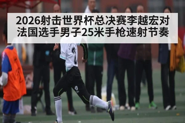 2026射击世界杯总决赛李越宏对法国选手男子25米手枪速射节奏