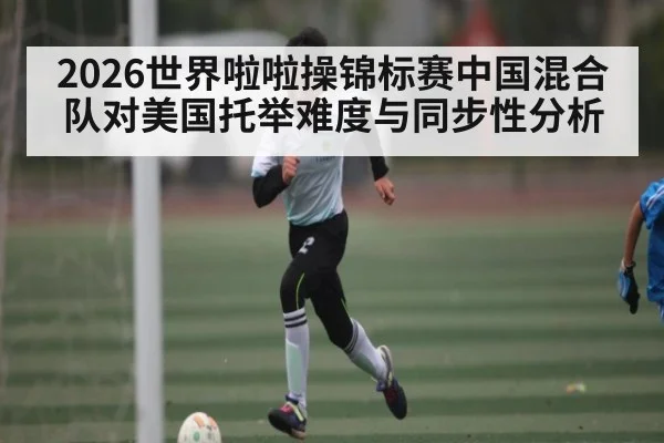 2026世界啦啦操锦标赛中国混合队对美国托举难度与同步性分析